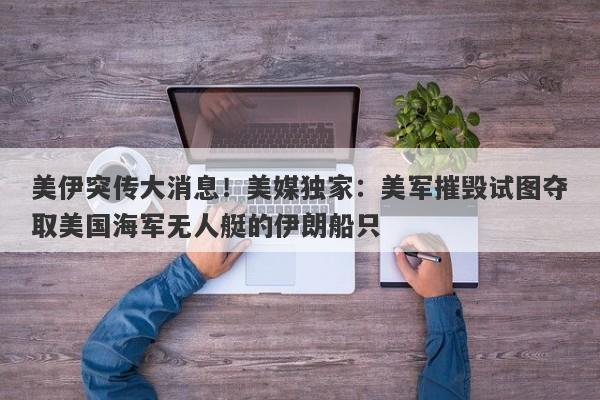 美伊突传大消息！美媒独家：美军摧毁试图夺取美国海军无人艇的伊朗船只