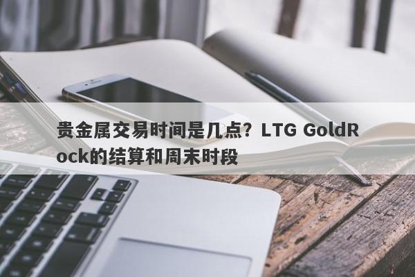 贵金属交易时间是几点？LTG GoldRock的结算和周末时段