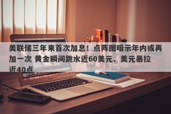 美联储三年来首次加息！点阵图暗示年内或再加一次 黄金瞬间跳水近60美元、美元暴拉近40点