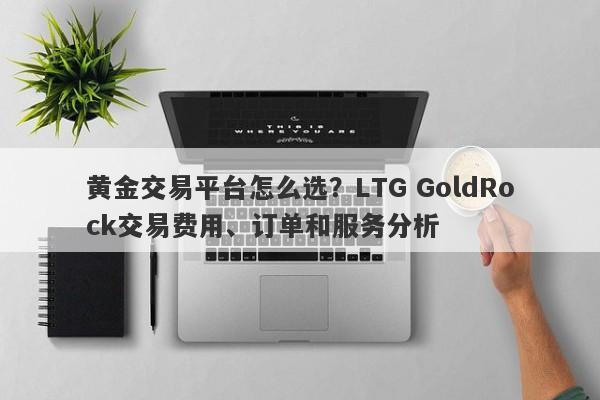 黄金交易平台怎么选？LTG GoldRock交易费用、订单和服务分析