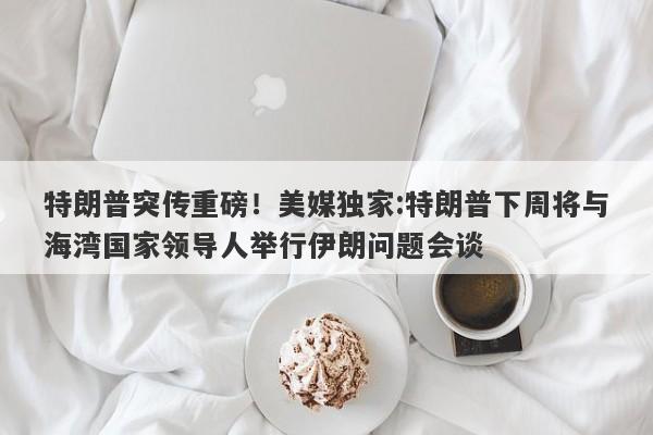 特朗普突传重磅！美媒独家:特朗普下周将与海湾国家领导人举行伊朗问题会谈