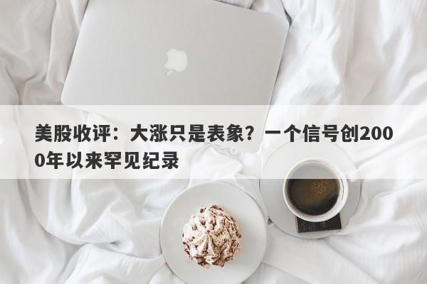 美股收评：大涨只是表象？一个信号创2000年以来罕见纪录