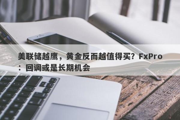 美联储越鹰，黄金反而越值得买？FxPro：回调或是长期机会
