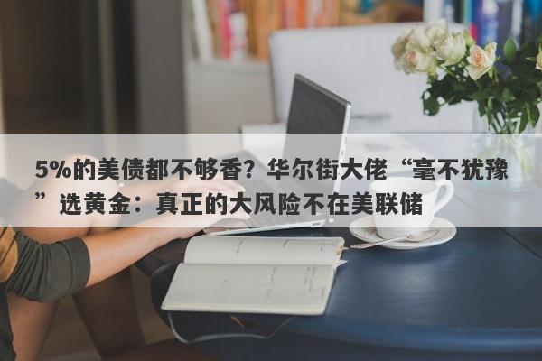 5%的美债都不够香？华尔街大佬“毫不犹豫”选黄金：真正的大风险不在美联储