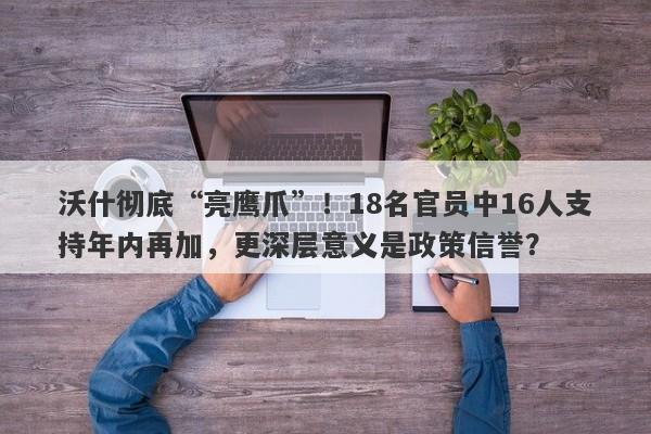 沃什彻底“亮鹰爪”！18名官员中16人支持年内再加，更深层意义是政策信誉？