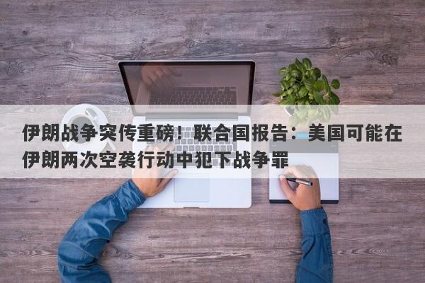 伊朗战争突传重磅！联合国报告：美国可能在伊朗两次空袭行动中犯下战争罪