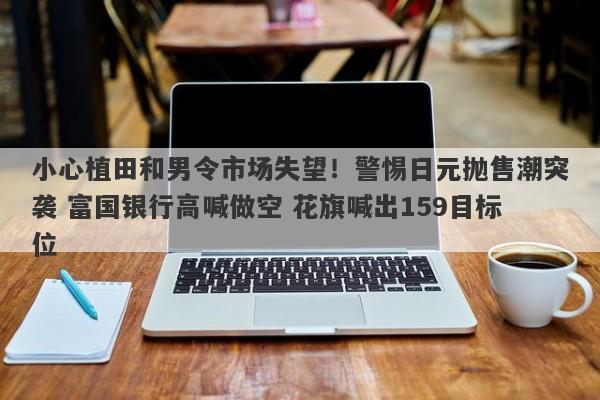 小心植田和男令市场失望！警惕日元抛售潮突袭 富国银行高喊做空 花旗喊出159目标位