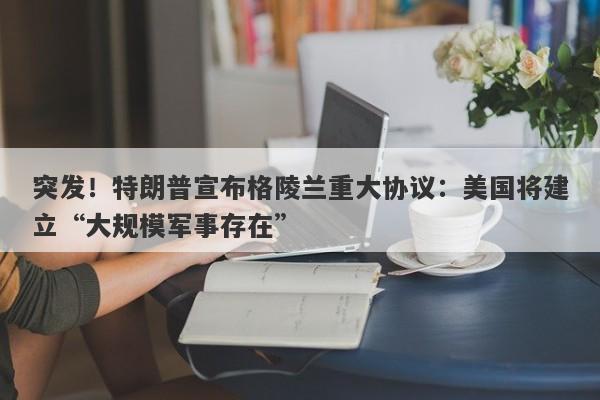 突发！特朗普宣布格陵兰重大协议：美国将建立“大规模军事存在”