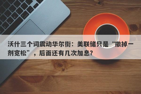 沃什三个词震动华尔街：美联储只是“撤掉一剂宽松”，后面还有几次加息？
