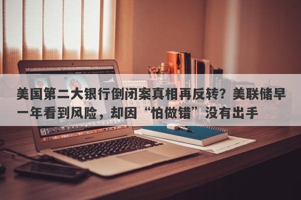 美国第二大银行倒闭案真相再反转?美联储早一年看到风险,却因“怕做错”没有出手
