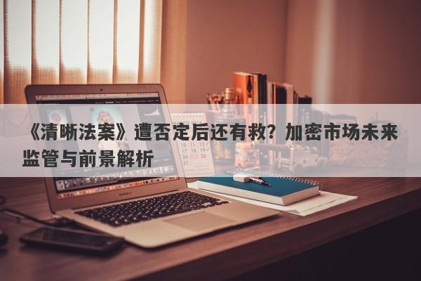 《清晰法案》遭否定后还有救?加密市场未来监管与前景解析