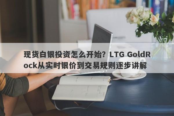 现货白银投资怎么开始？LTG GoldRock从实时银价到交易规则逐步讲解