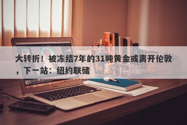 大转折!被冻结7年的31吨黄金或离开伦敦,下一站:纽约联储
