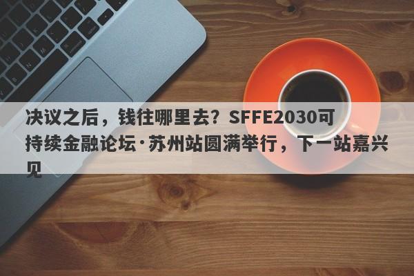 决议之后，钱往哪里去？SFFE2030可持续金融论坛·苏州站圆满举行，下一站嘉兴见