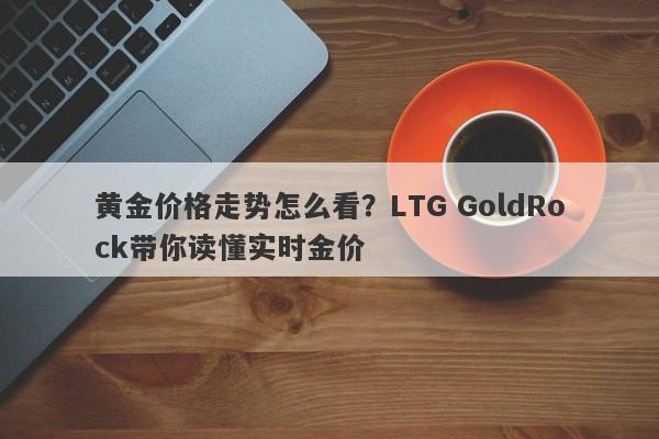黄金价格走势怎么看?LTG GoldRock带你读懂实时金价