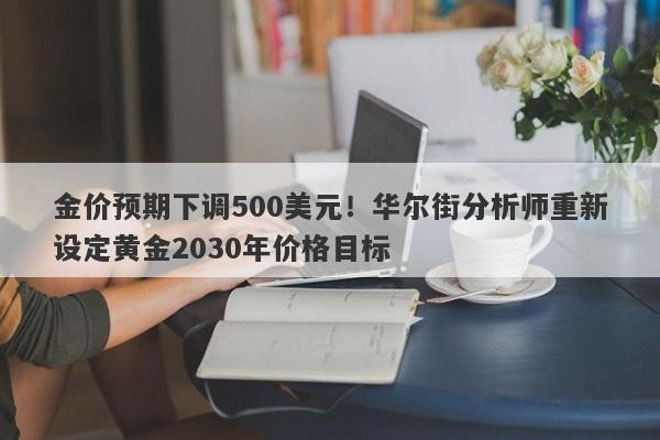 金价预期下调500美元！华尔街分析师重新设定黄金2030年价格目标