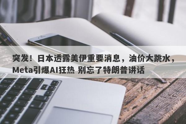 突发！日本透露美伊重要消息，油价大跳水，Meta引爆AI狂热 别忘了特朗普讲话