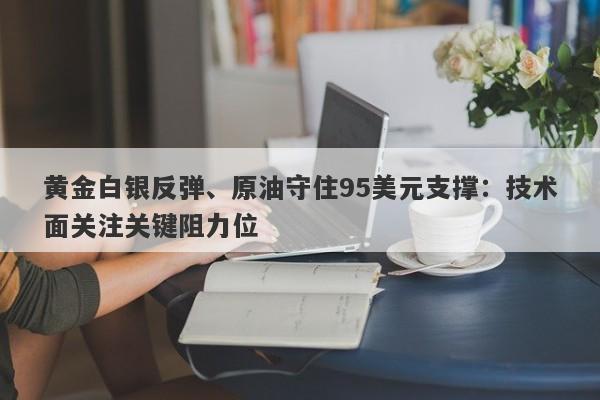 黄金白银反弹、原油守住95美元支撑：技术面关注关键阻力位