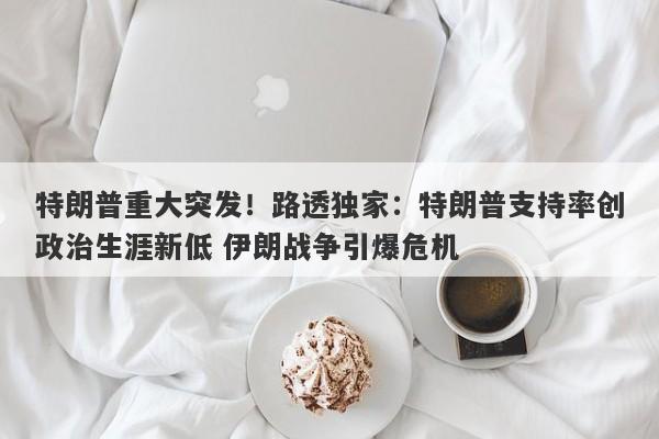特朗普重大突发！路透独家：特朗普支持率创政治生涯新低 伊朗战争引爆危机