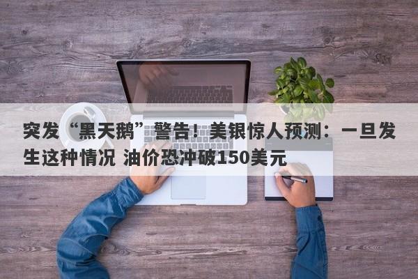 突发“黑天鹅”警告！美银惊人预测：一旦发生这种情况 油价恐冲破150美元