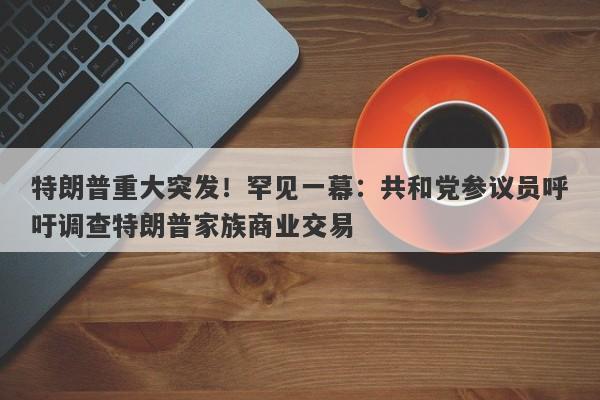 特朗普重大突发！罕见一幕：共和党参议员呼吁调查特朗普家族商业交易