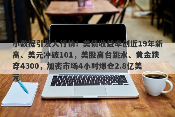 小数据引发大行情！美债收益率创近19年新高、美元冲破101，美股高台跳水、黄金跌穿4300，加密市场4小时爆仓2.8亿美元