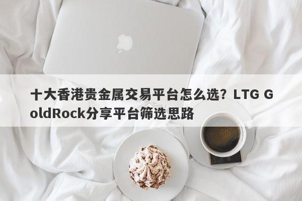 十大香港贵金属交易平台怎么选？LTG GoldRock分享平台筛选思路