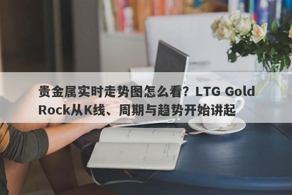 贵金属实时走势图怎么看？LTG GoldRock从K线、周期与趋势开始讲起