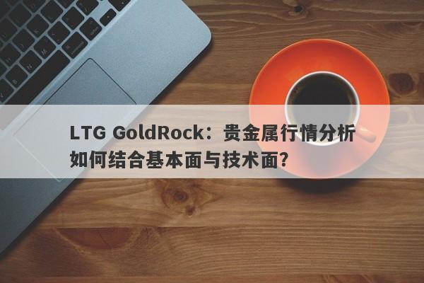 LTG GoldRock：贵金属行情分析如何结合基本面与技术面？