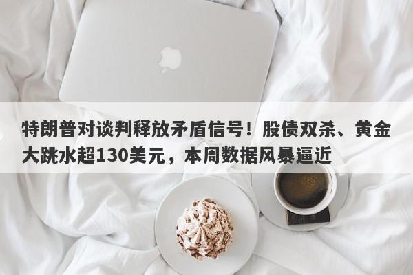 特朗普对谈判释放矛盾信号！股债双杀、黄金大跳水超130美元，本周数据风暴逼近