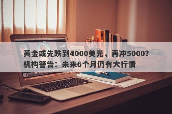 黄金或先跌到4000美元，再冲5000？机构警告：未来6个月仍有大行情