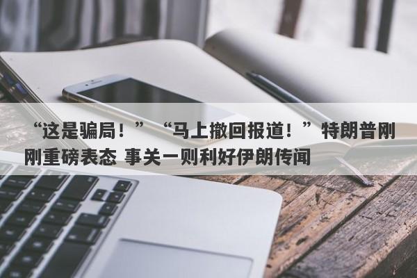 “这是骗局!”“马上撤回报道!”特朗普刚刚重磅表态 事关一则利好伊朗传闻
