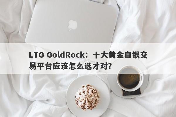 LTG GoldRock：十大黄金白银交易平台应该怎么选才对？