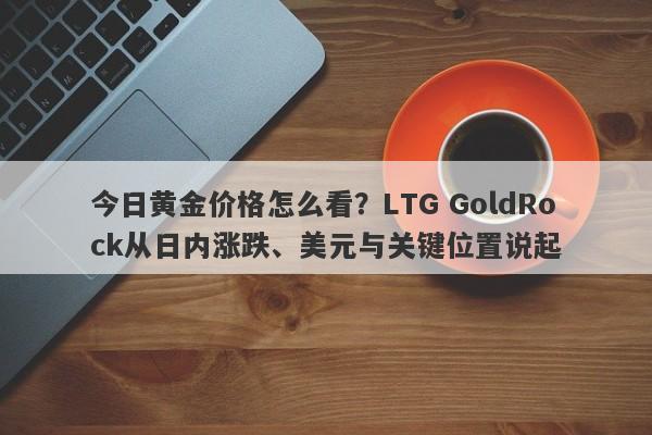 今日黄金价格怎么看？LTG GoldRock从日内涨跌、美元与关键位置说起
