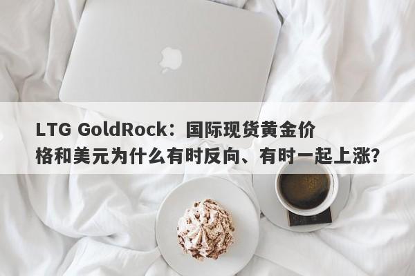 LTG GoldRock：国际现货黄金价格和美元为什么有时反向、有时一起上涨？