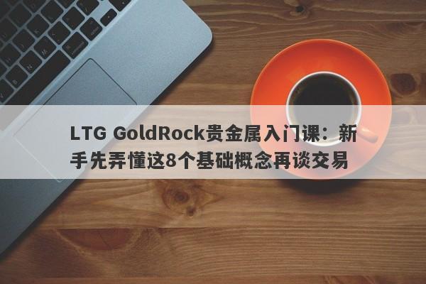 LTG GoldRock贵金属入门课：新手先弄懂这8个基础概念再谈交易