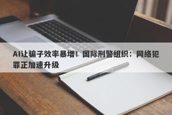 AI让骗子效率暴增！国际刑警组织：网络犯罪正加速升级
