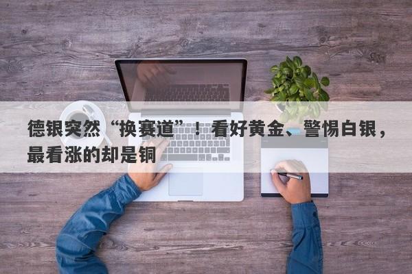 德银突然“换赛道”！看好黄金、警惕白银，最看涨的却是铜