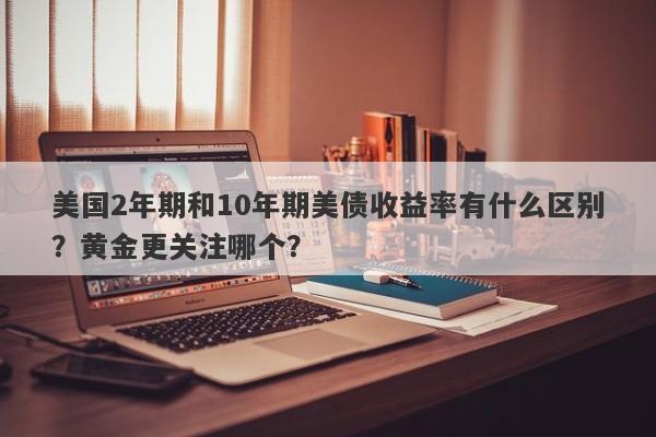 美国2年期和10年期美债收益率有什么区别？黄金更关注哪个？