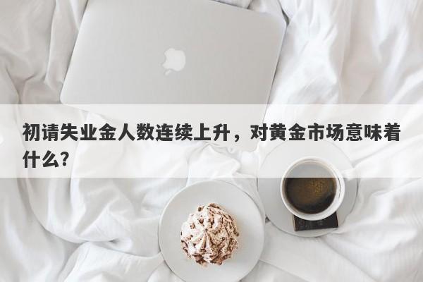 初请失业金人数连续上升，对黄金市场意味着什么？