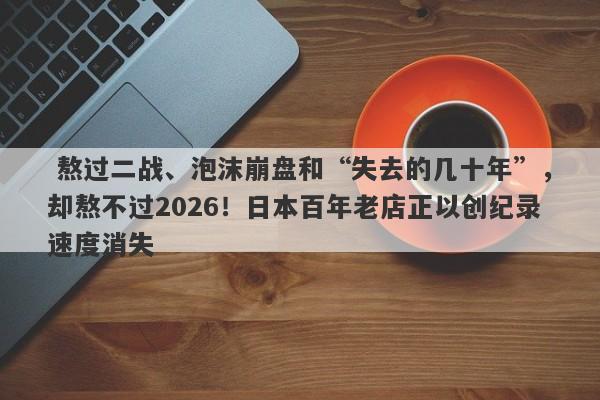  熬过二战、泡沫崩盘和“失去的几十年”，却熬不过2026！日本百年老店正以创纪录速度消失