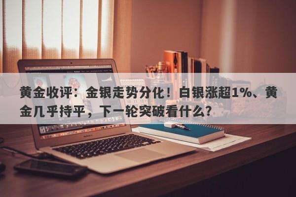 黄金收评：金银走势分化！白银涨超1%、黄金几乎持平，下一轮突破看什么？