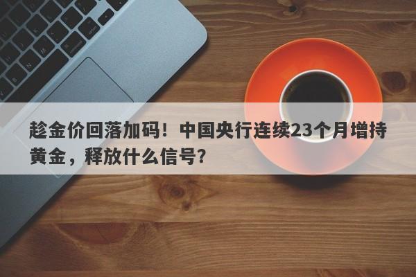 趁金价回落加码！中国央行连续23个月增持黄金，释放什么信号？