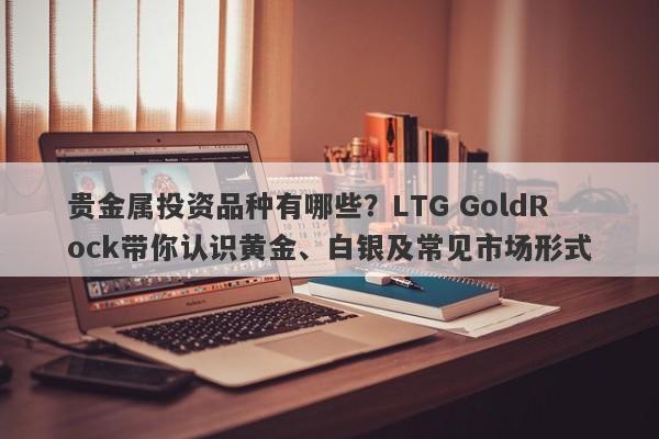 贵金属投资品种有哪些？LTG GoldRock带你认识黄金、白银及常见市场形式
