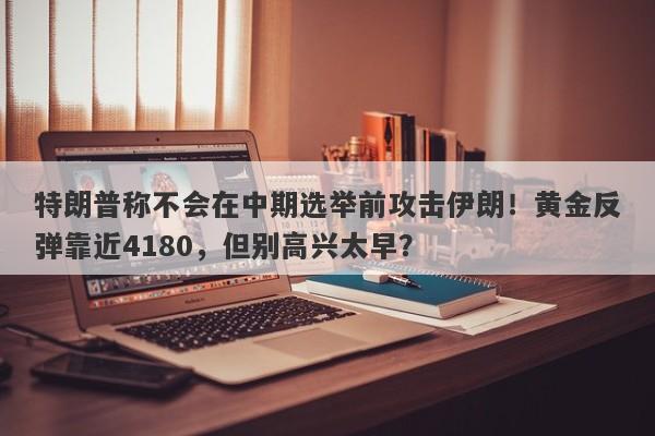 特朗普称不会在中期选举前攻击伊朗！黄金反弹靠近4180，但别高兴太早？