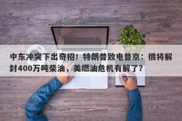 中东冲突下出奇招！特朗普致电普京：俄将解封400万吨柴油，美燃油危机有解了？