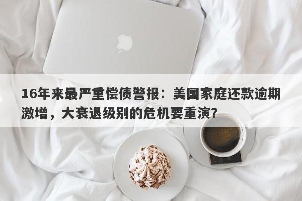 16年来最严重偿债警报：美国家庭还款逾期激增，大衰退级别的危机要重演？