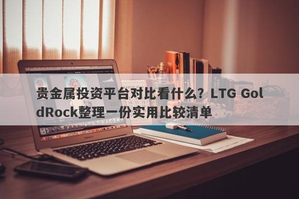 贵金属投资平台对比看什么？LTG GoldRock整理一份实用比较清单