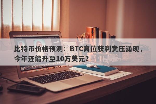 比特币价格预测：BTC高位获利卖压涌现，今年还能升至10万美元？
