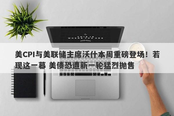 美CPI与美联储主席沃什本周重磅登场！若现这一幕 美债恐遭新一轮猛烈抛售